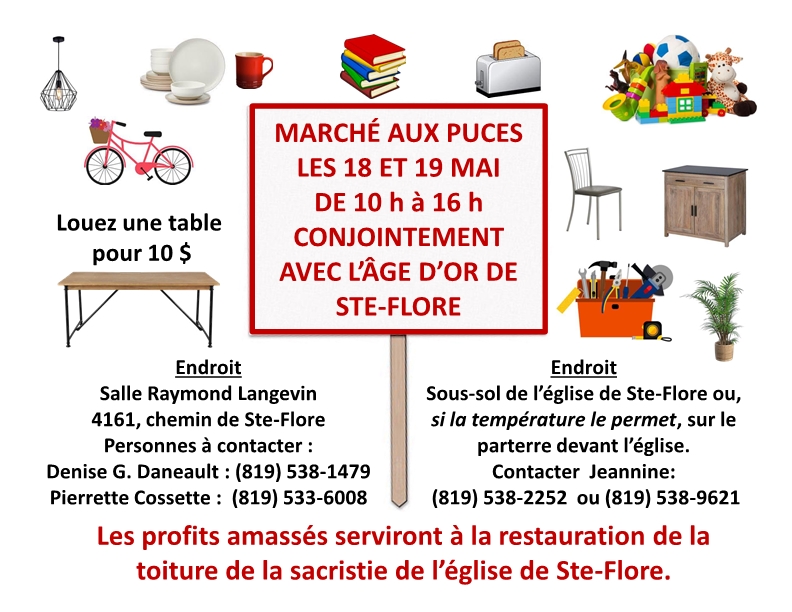 MARCHÉ AUX PUCES À STE-FLORE La communauté paroissiale de Ste-Flore, conjointement avec l’Âge d’Or de Ste-Flore, tiendra un marché aux puces les 18 et 19 mai de 10 h à 16 h à la salle Raymond Langevin, 4161, chemin de Ste-Flore ET au sous-sol de l’église de Ste-Flore.  Personne à contacter : Jeannine Ricard (819) 538-2252