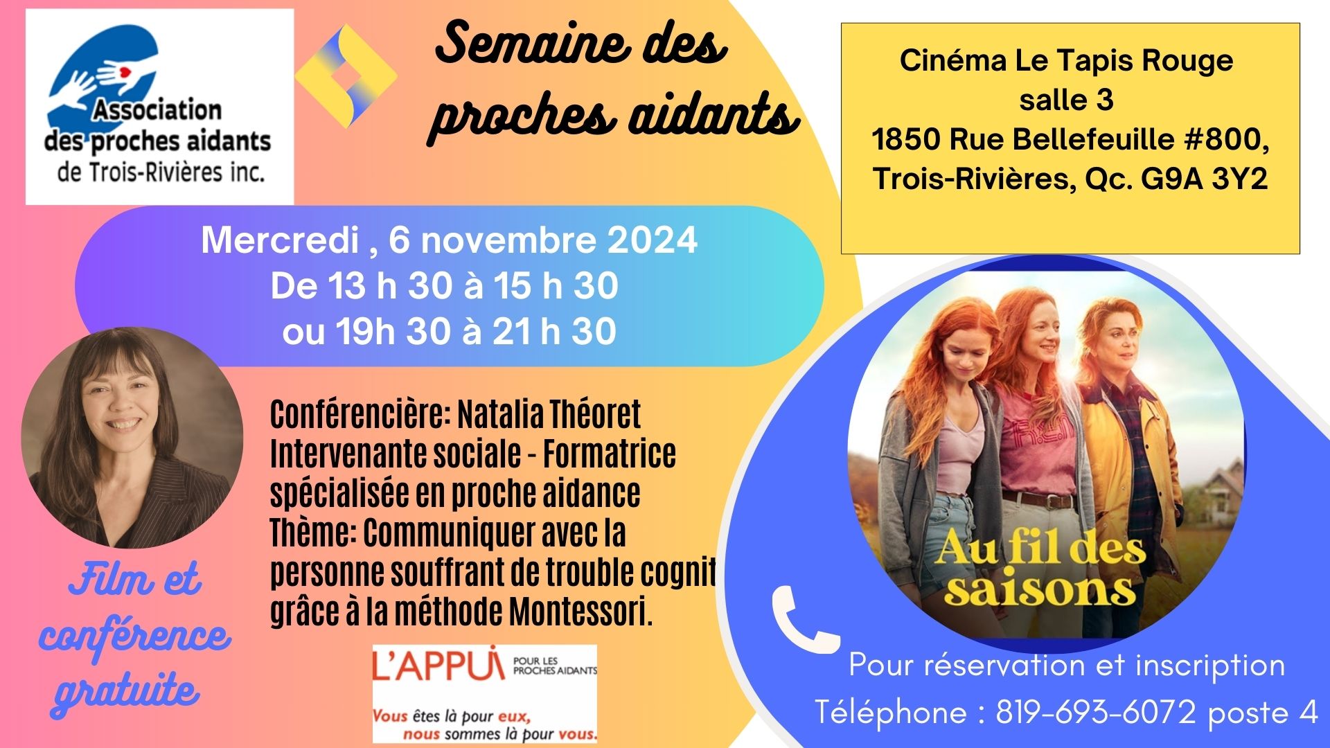 2024-11-06	CONFÉRENCE GRATUITE ET FILM AU TAPIS ROUGE Semaine des proches aidants   	 RÉSERVATION OBLIGATOIRE Semaine des proches aidants Cinéma Le Tapis Rouge salle 3 1850 Rue Bellefeuille #800, Trois-Rivières, Qc. G9A 3Y2 Film : Au fil des saisons Conférencière: Natalia Théoret Intervenante sociale - Formatrice spécialisée en proche aidance Thème: Communiquer avec la personne souffrant de trouble cognitif grâce à la méthode Montessori. Mercredi , 6 novembre 2024 De 13 h 30 à 15 h 30 ou 19h 30 à 21 h 30   