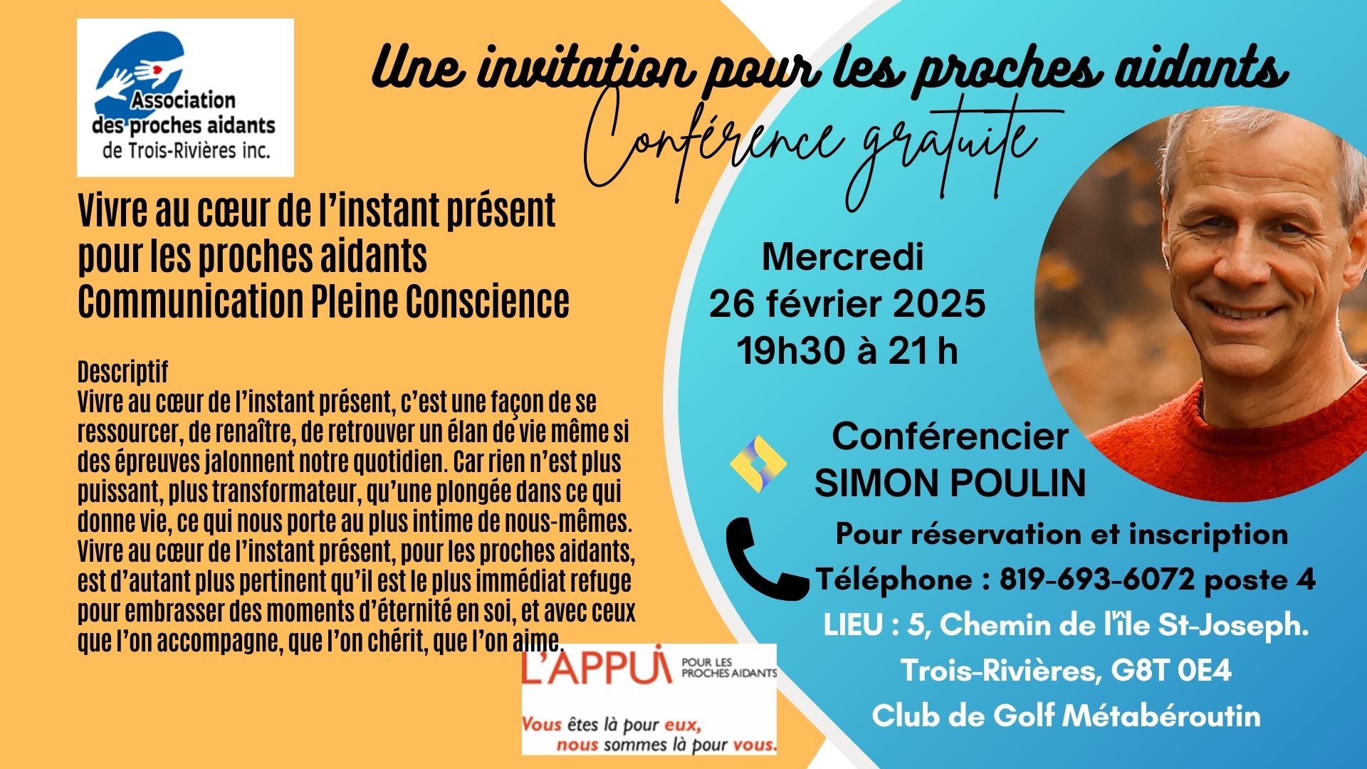 2025-02-26	CONFÉRENCE GRATUITE par Simon Poulin   	 En soirée de 19 h 30 à 21 h 26 février 2025 mercredi  Vivre au cœur de l’instant présent pour les proches aidants Communication Pleine Conscience  Descriptif Vivre au cœur de l’instant présent, c’est une façon de se ressourcer, de renaître, de retrouver un élan de vie même si des épreuves jalonnent notre quotidien. Car rien n’est plus puissant, plus transformateur, qu’une plongée dans ce qui donne vie, ce qui nous porte au plus intime de nous-mêmes. Vivre 