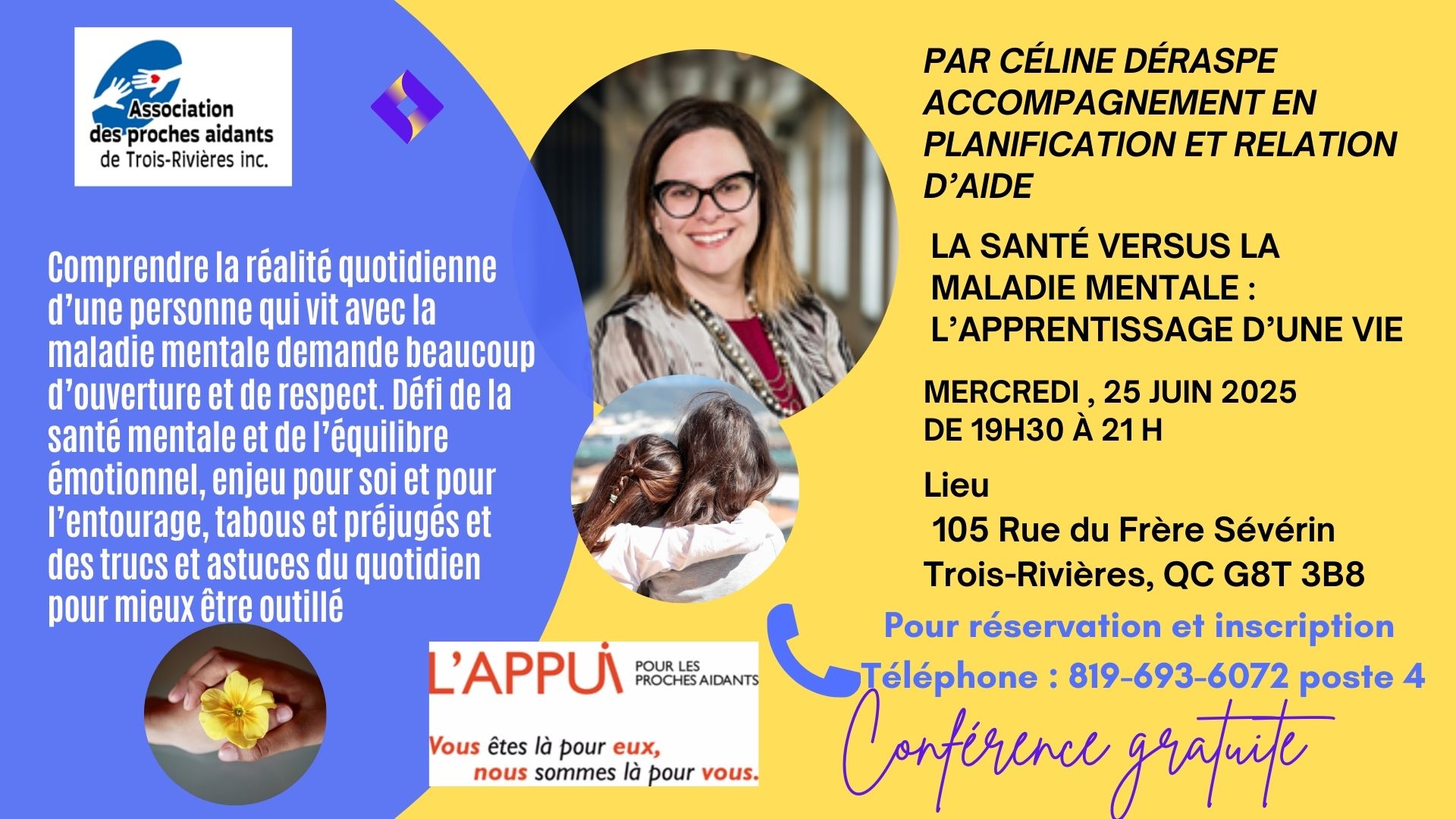 CONFÉRENCE GRATUITE SOIRÉE   	 Par Céline Déraspe Accompagnement en planification et relation d’aide de 19h 30 à 21 h LIEU: 105 RUE DU FRÈRE SÉVÉRIN TROIS-RIVIÈRES, QC G8T 3B8 INSCRIPTION ET INFO 819-693-6072 POSTE 4  mercredi 25 juin 2025 de 19h 30 à 21 h  La santé versus la maladie mentale : l’apprentissage d’une vie Comprendre la réalité quotidienne d’une personne qui vit avec la maladie mentale demande beaucoup d’ouverture et de respect. Mais ... qu’est-ce que la différence entre les 2? Pourquoi .......