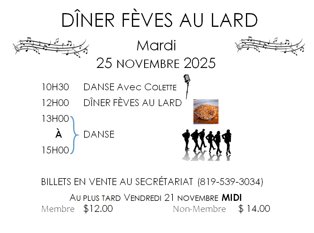 DÎNER FÈVES AU LARD Mardi 25 NOVEMBRE 2025         10H30  DANSE Avec COLETTE  12H00  DÎNER FÈVES AU LARD  13H00 à  15H00   DANSE BILLETS EN VENTE AU SECRÉTARIAT (819-539-3034) AU PLUS TARD VENDREDI 21 NOVEMBRE MIDI Membre	$12.00				  Non-Membre	$ 14.00