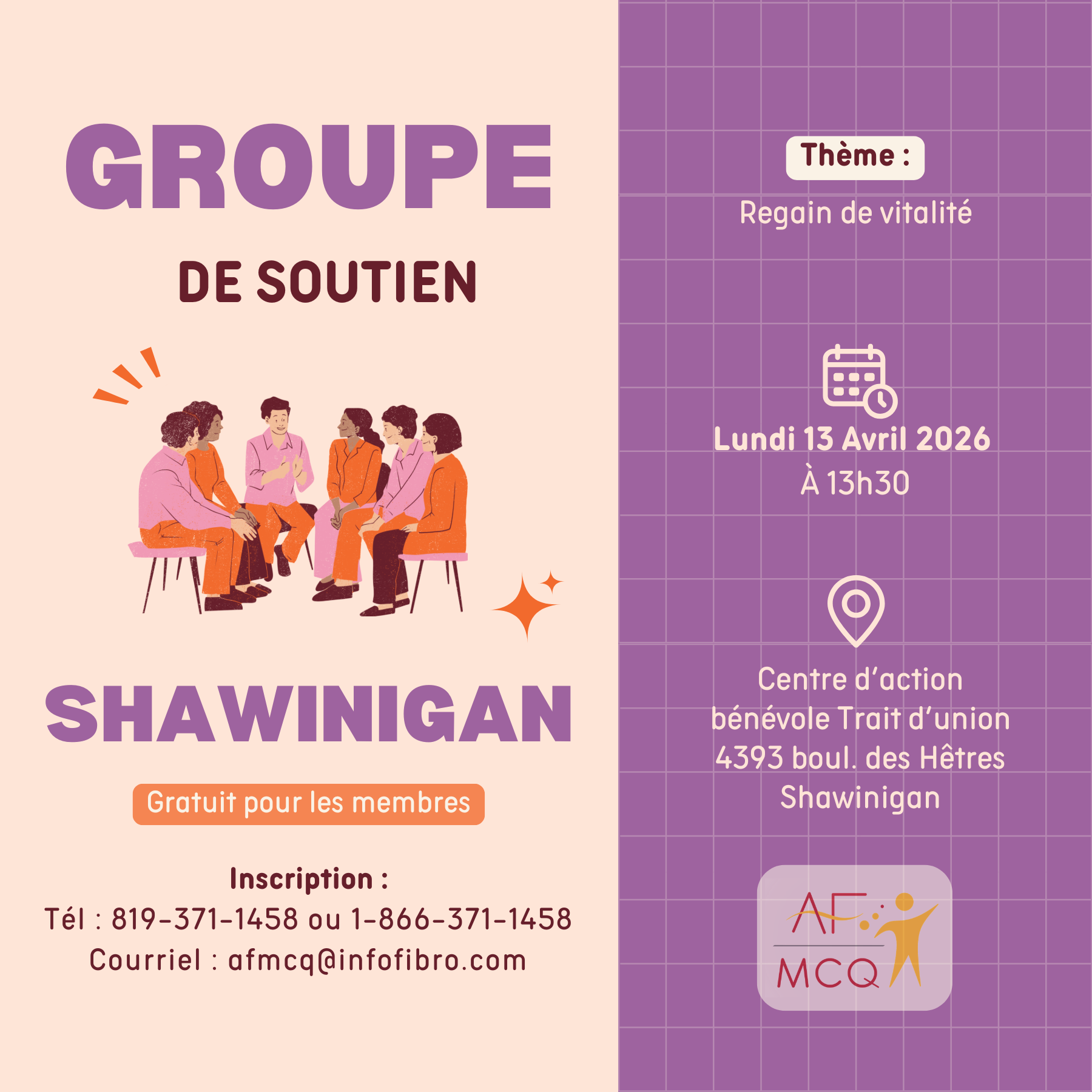 L'association de la fibromyalgie Mauricie/Centre-du-Québec vous invite au Groupe de soutien à Shawinigan, lundi le 13 avril à 13h30. Thème: Regain de vitalité. Gratuit pour les membres. Endroit: Centre d'action bénévole Trait d'Union, 4393, boul. des Hêtres à Shawinigan. Inscription: 819-371-1458.