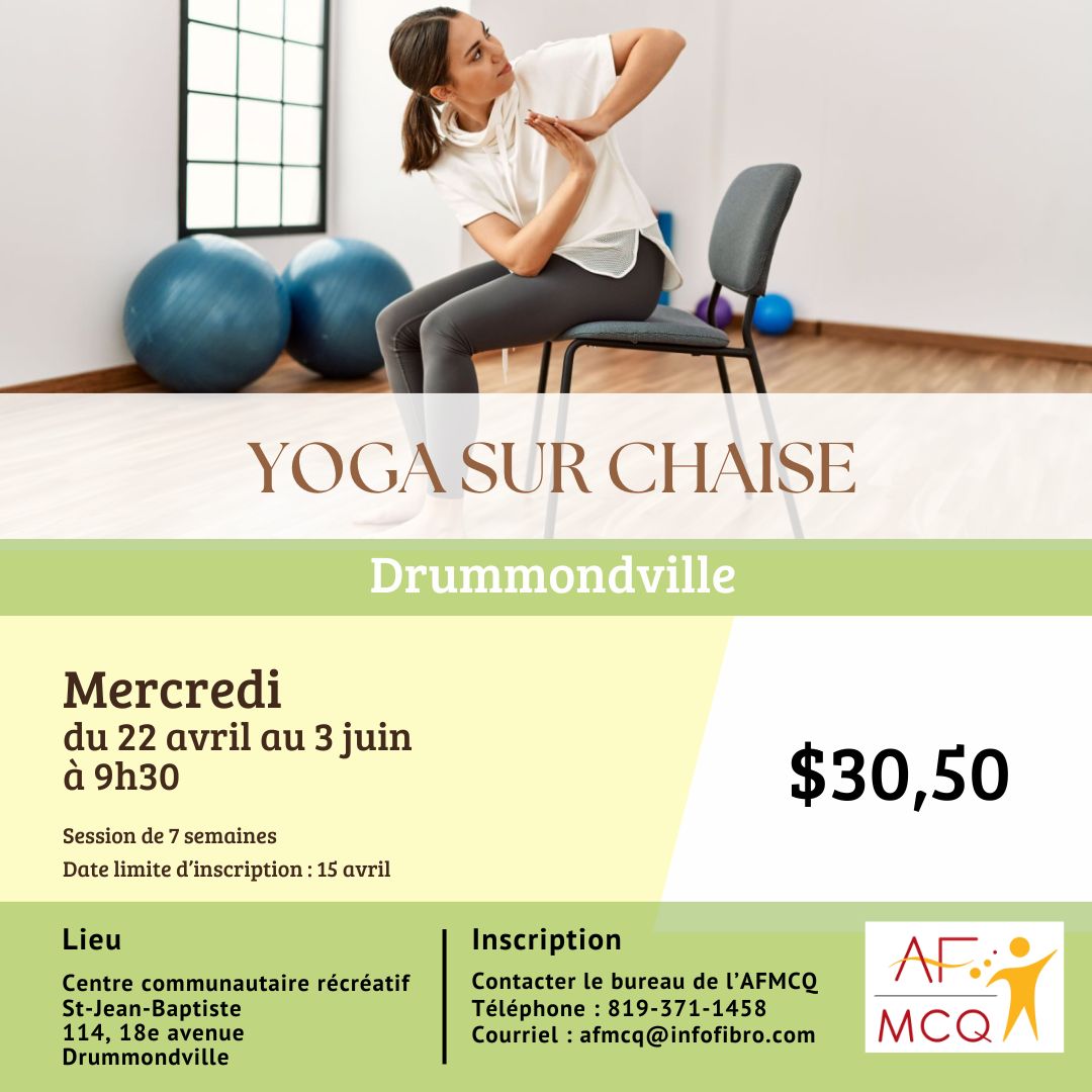 L'association de la fibromyalgie Mauricie/Centre-du-Québec vous invite à participer au cours de yoga sur chaise, mercredi le 22 avril au 3 juin à 9h30. Coût pour les membres: 30,50$ (pour les 7 semaines). Endroit: Centre communautaire récréatif St-Jean-Baptiste, 114, 18ième Avenue à Drummondville. Date limite d'inscription: 15 avril. Inscription: 819-371-1458 ou 1-866-371-1458.