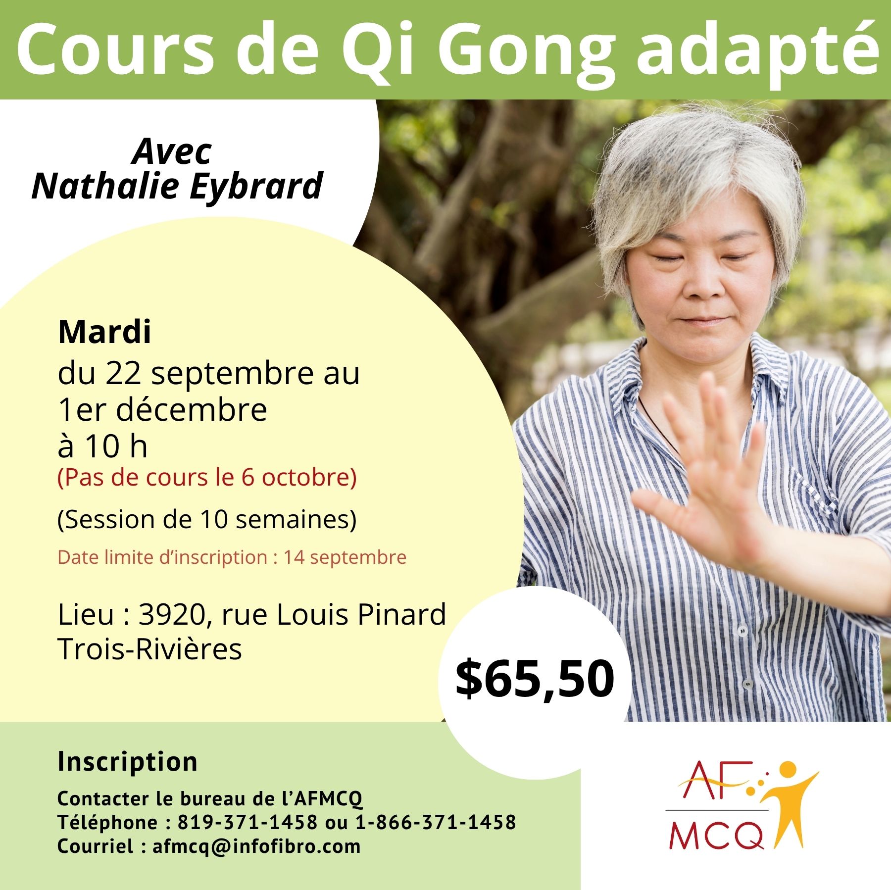 L'association de la fibromyalgie Mauricie/Centre-du-Québec, vous invite à participer au cours de Qi-Gong, en collaboration avec l'Association des Cardiaques de la Mauricie, mardi du 22 septembre au 1er décembre à 10h00 (pas de cours le 6 octobre). Coût: 65,50$ pour les membres (10 semaines). Endroit: 3920, rue Louis Pinard à Trois-Rivières. Inscription: 819-371-1458. Date limite d'inscription: 14 septembre.